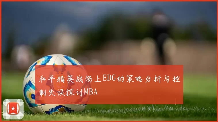 和平精英战场上EDG的策略分析与控制失误探讨MBA