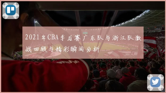2021年CBA季后赛广东队与浙江队激战回顾与精彩瞬间分析
