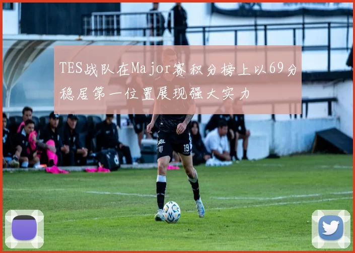 TES战队在Major赛积分榜上以69分稳居第一位置展现强大实力