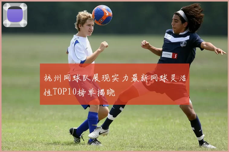 杭州网球队展现实力最新网球灵活性TOP10榜单揭晓