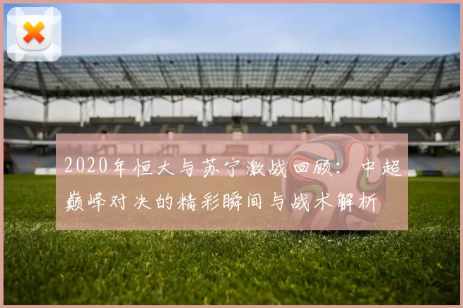 2020年恒大与苏宁激战回顾：中超巅峰对决的精彩瞬间与战术解析