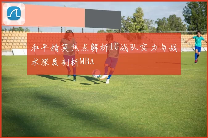 和平精英焦点解析IG战队实力与战术深度剖析MBA