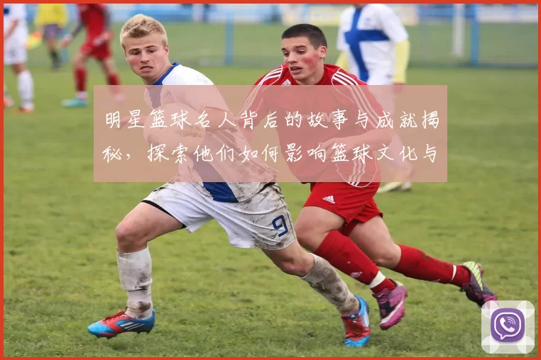 明星篮球名人背后的故事与成就揭秘，探索他们如何影响篮球文化与年轻一代