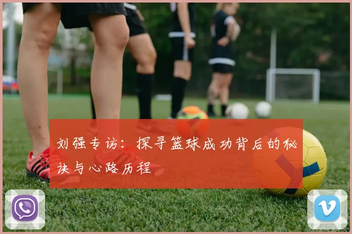 刘强专访：探寻篮球成功背后的秘诀与心路历程