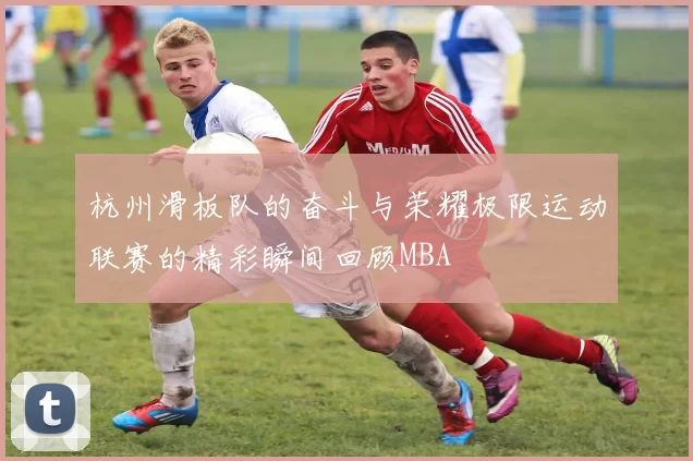 杭州滑板队的奋斗与荣耀极限运动联赛的精彩瞬间回顾MBA