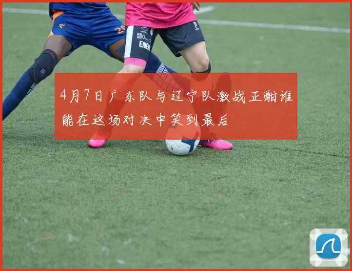 4月7日广东队与辽宁队激战正酣谁能在这场对决中笑到最后