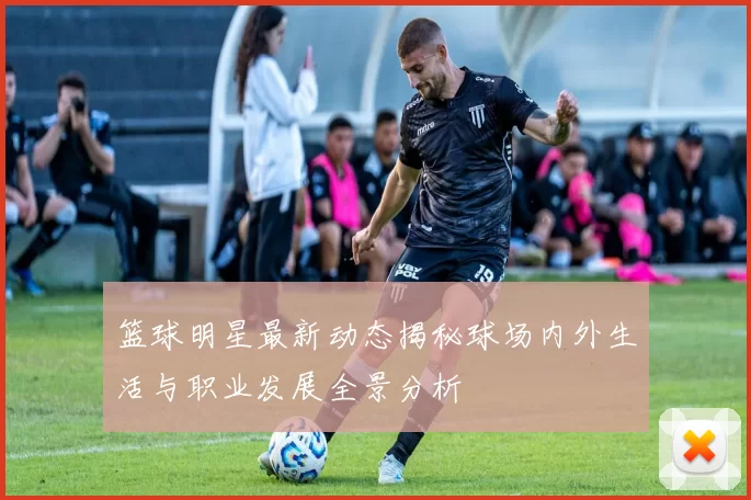 篮球明星最新动态揭秘球场内外生活与职业发展全景分析